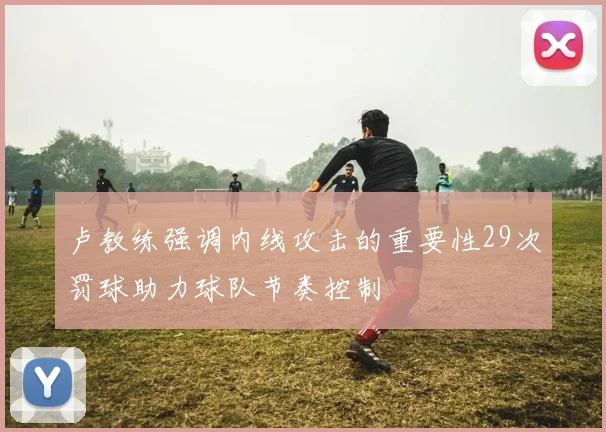卢教练强调内线攻击的重要性29次罚球助力球队节奏控制