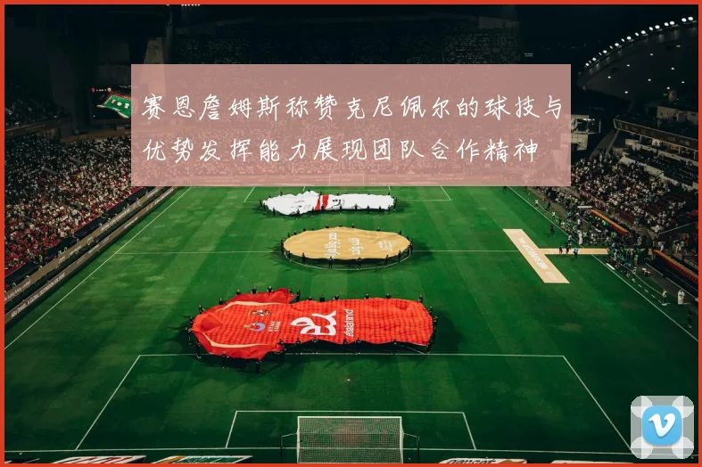 赛恩詹姆斯称赞克尼佩尔的球技与优势发挥能力展现团队合作精神