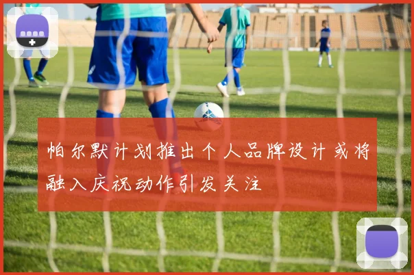 帕尔默计划推出个人品牌设计或将融入庆祝动作引发关注