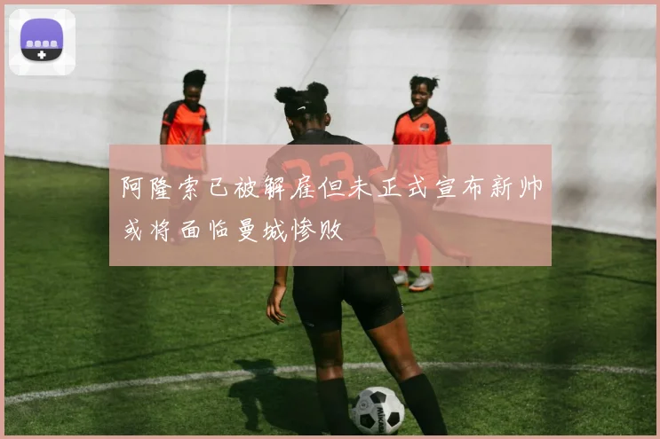 阿隆索已被解雇但未正式宣布新帅或将面临曼城惨败