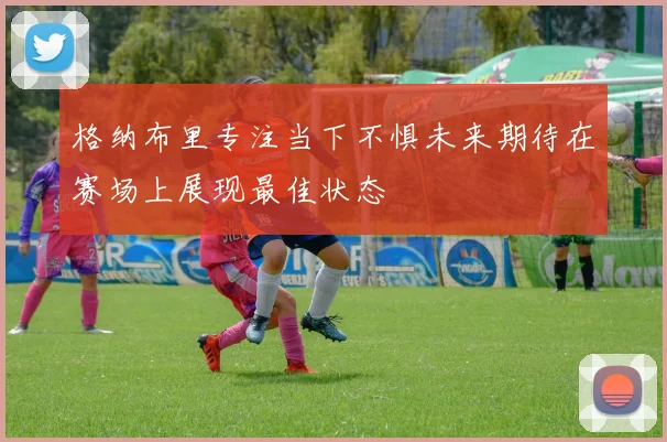 格纳布里专注当下不惧未来期待在赛场上展现最佳状态