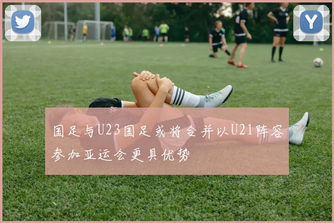 国足与U23国足或将合并以U21阵容参加亚运会更具优势
