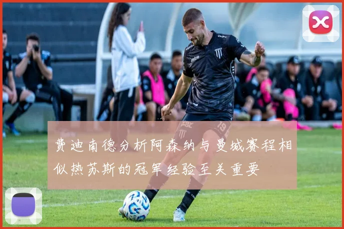 费迪南德分析阿森纳与曼城赛程相似热苏斯的冠军经验至关重要