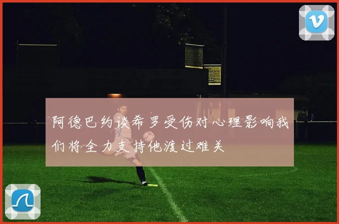阿德巴约谈希罗受伤对心理影响我们将全力支持他渡过难关