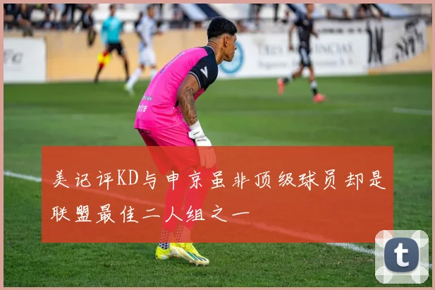 美记评KD与申京虽非顶级球员却是联盟最佳二人组之一