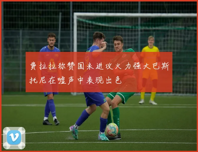 费拉拉称赞国米进攻火力强大巴斯托尼在嘘声中表现出色