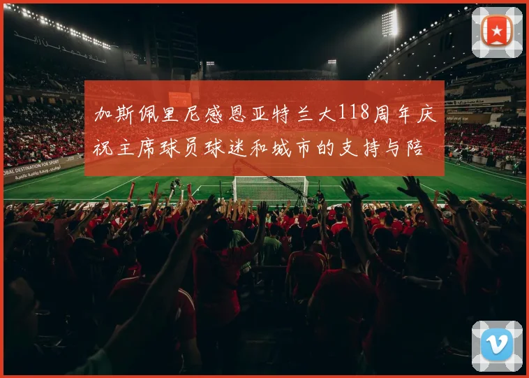 加斯佩里尼感恩亚特兰大118周年庆祝主席球员球迷和城市的支持与陪伴