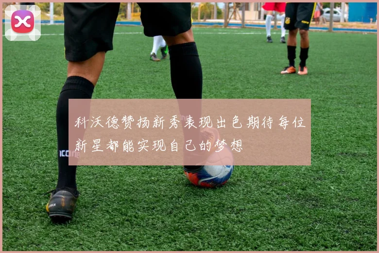 科沃德赞扬新秀表现出色期待每位新星都能实现自己的梦想