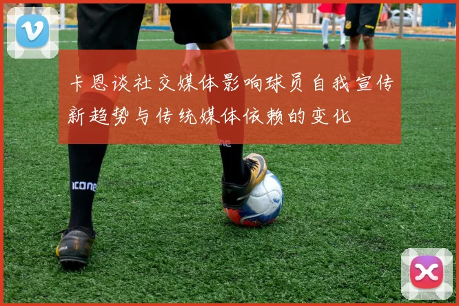 卡恩谈社交媒体影响球员自我宣传新趋势与传统媒体依赖的变化