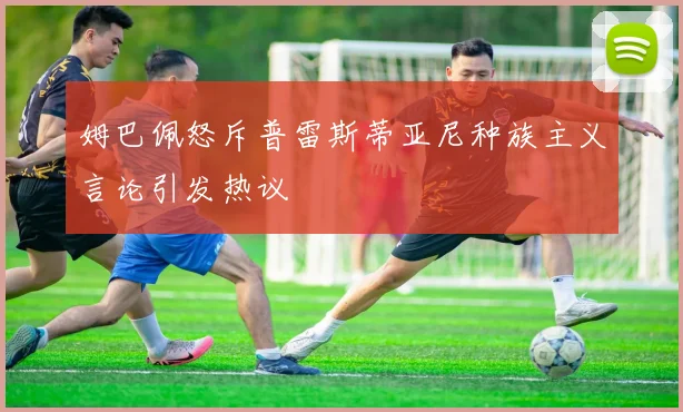 姆巴佩怒斥普雷斯蒂亚尼种族主义言论引发热议