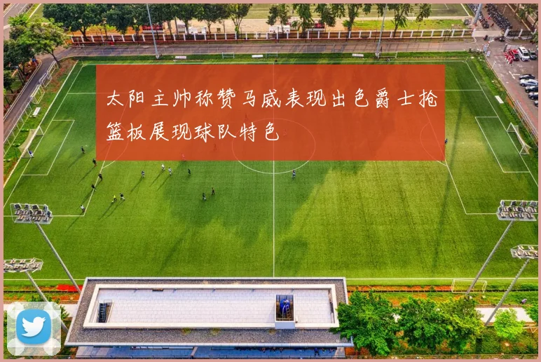 太阳主帅称赞马威表现出色爵士抢篮板展现球队特色