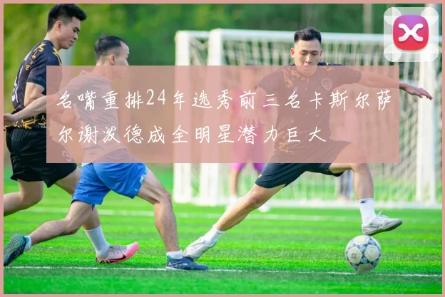 名嘴重排24年选秀前三名卡斯尔萨尔谢泼德成全明星潜力巨大