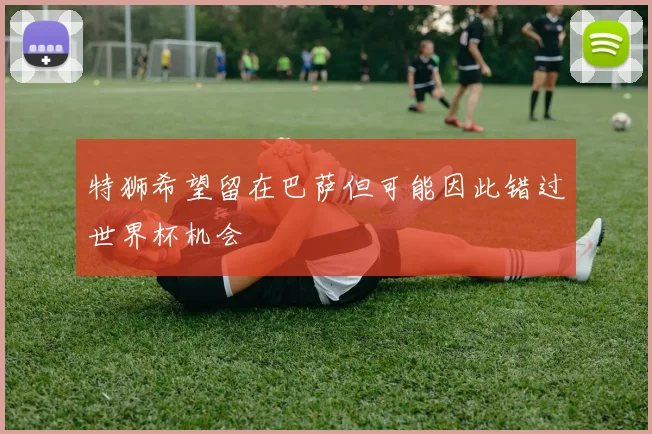 特狮希望留在巴萨但可能因此错过世界杯机会