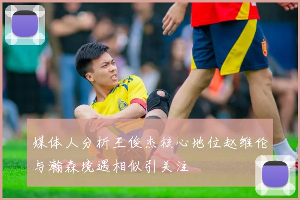 媒体人分析王俊杰核心地位赵维伦与瀚森境遇相似引关注