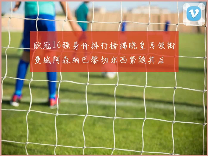 欧冠16强身价排行榜揭晓皇马领衔曼城阿森纳巴黎切尔西紧随其后