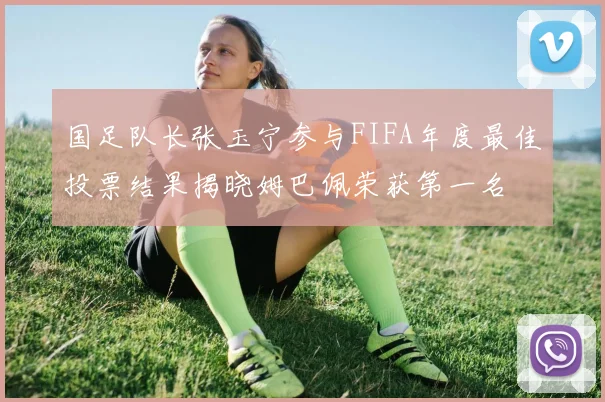 国足队长张玉宁参与FIFA年度最佳投票结果揭晓姆巴佩荣获第一名