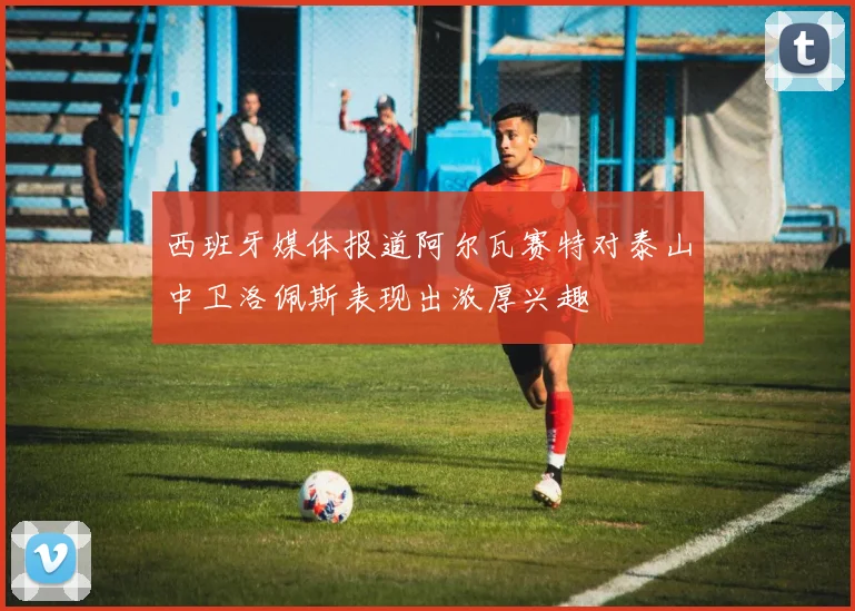 西班牙媒体报道阿尔瓦赛特对泰山中卫洛佩斯表现出浓厚兴趣
