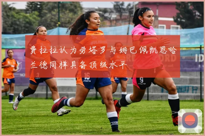 费拉拉认为劳塔罗与姆巴佩凯恩哈兰德同样具备顶级水平