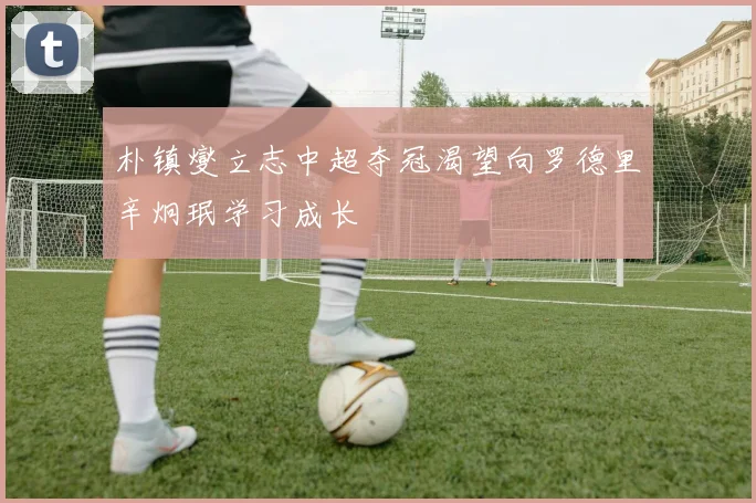 朴镇燮立志中超夺冠渴望向罗德里辛炯珉学习成长