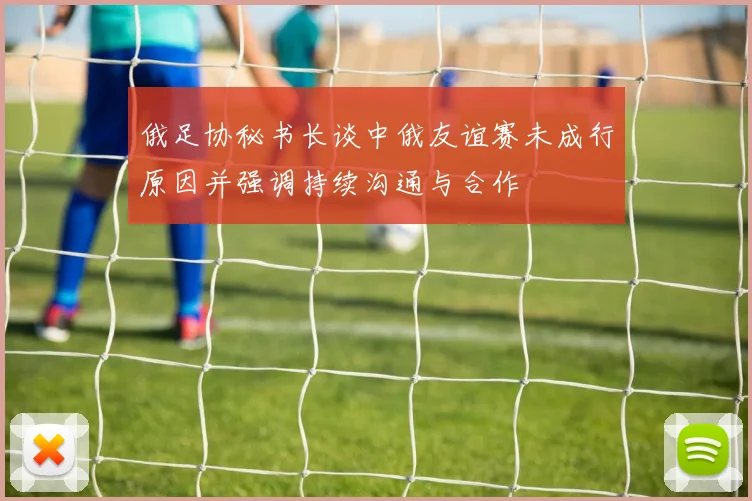 俄足协秘书长谈中俄友谊赛未成行原因并强调持续沟通与合作