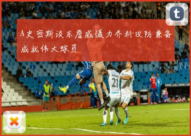 A史密斯谈东詹威慑力乔科攻防兼备成就伟大球员