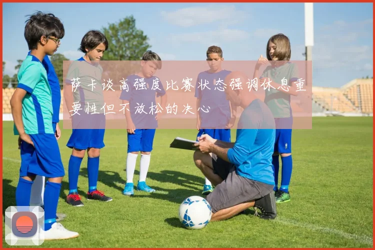 萨卡谈高强度比赛状态强调休息重要性但不放松的决心