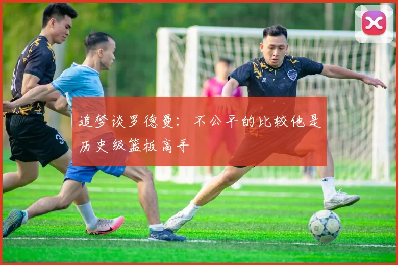 追梦谈罗德曼：不公平的比较他是历史级篮板高手