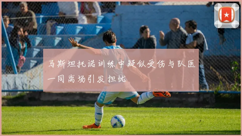 马斯坦托诺训练中疑似受伤与队医一同离场引发担忧