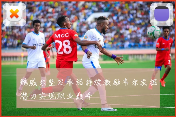 鲍威尔坚定承诺持续激励韦尔发掘潜力实现职业巅峰