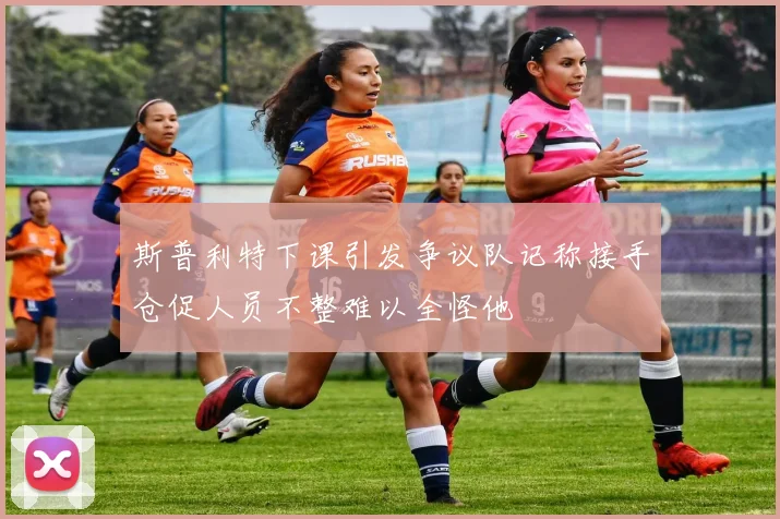 斯普利特下课引发争议队记称接手仓促人员不整难以全怪他