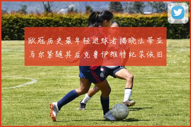 欧冠历史最年轻进球者揭晓法蒂亚马尔紧随其后克鲁伊维特纪录依旧保持