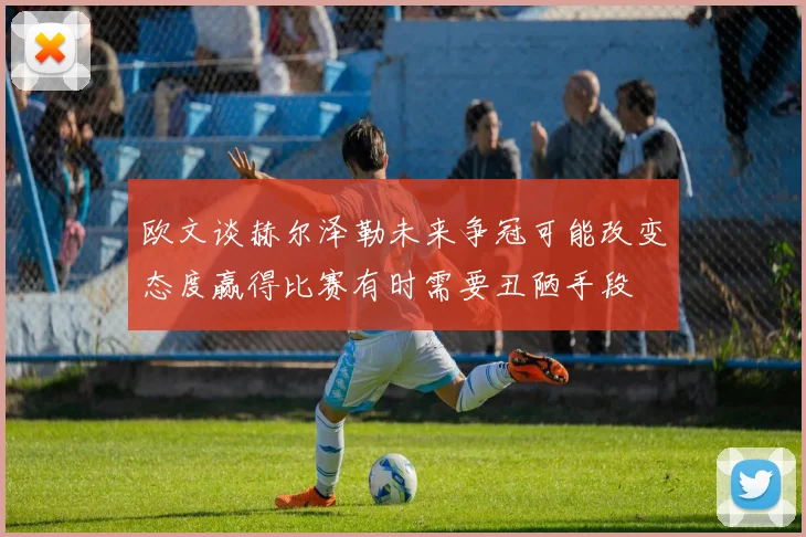 欧文谈赫尔泽勒未来争冠可能改变态度赢得比赛有时需要丑陋手段