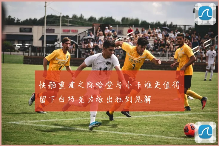 快船重建之际哈登与小卡谁更值得留下白巧克力给出独到见解