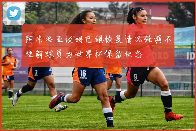 阿韦洛亚谈姆巴佩恢复情况强调不理解球员为世界杯保留状态
