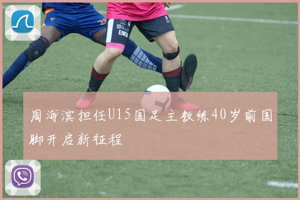 周海滨担任U15国足主教练40岁前国脚开启新征程