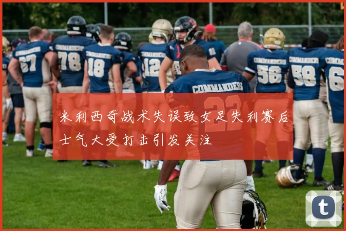 米利西奇战术失误致女足失利赛后士气大受打击引发关注