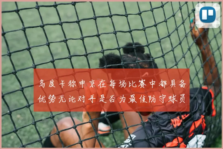 乌度卡称申京在每场比赛中都具备优势无论对手是否为最佳防守球员
