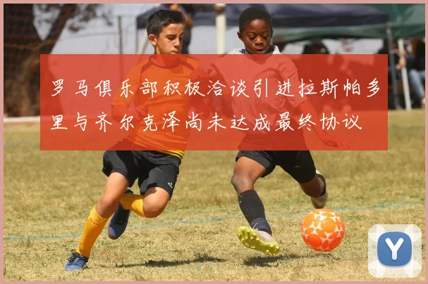 罗马俱乐部积极洽谈引进拉斯帕多里与齐尔克泽尚未达成最终协议