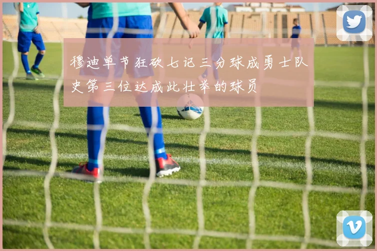 穆迪单节狂砍七记三分球成勇士队史第三位达成此壮举的球员