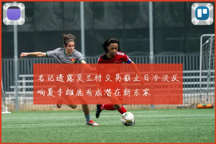 名记透露莫兰特交易截止日冷淡反响夏季雄鹿或成潜在新东家