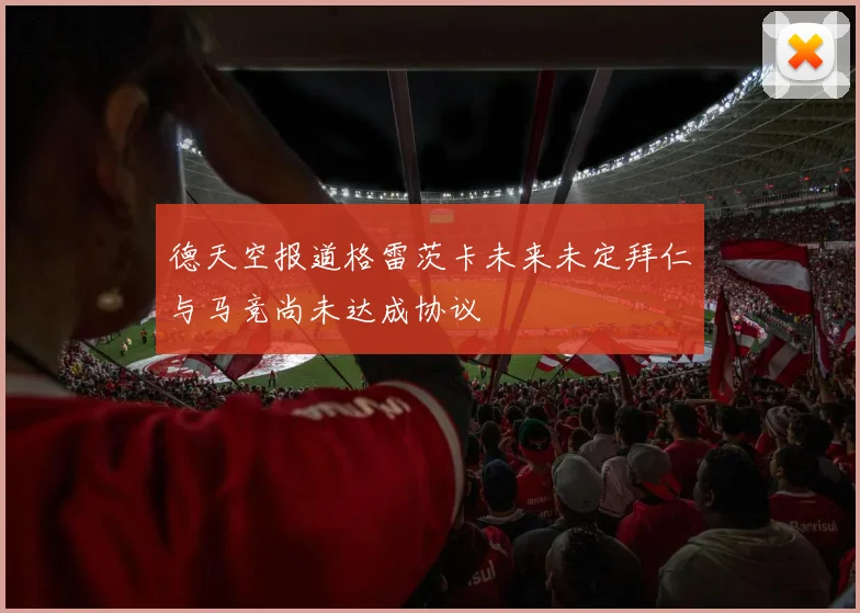 德天空报道格雷茨卡未来未定拜仁与马竞尚未达成协议