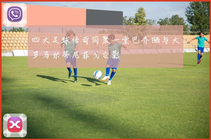 四大足球传奇同聚一堂巴乔晒与大罗马尔蒂尼菲戈合影