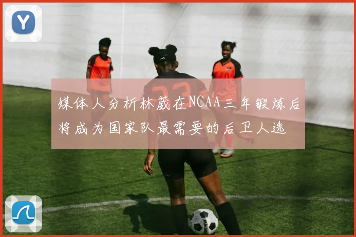 媒体人分析林葳在NCAA三年锻炼后将成为国家队最需要的后卫人选